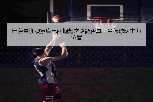 巴萨青训观察库巴西崛起之路能否真正坐稳球队主力位置