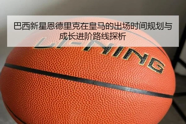 巴西新星恩德里克在皇马的出场时间规划与成长进阶路线探析