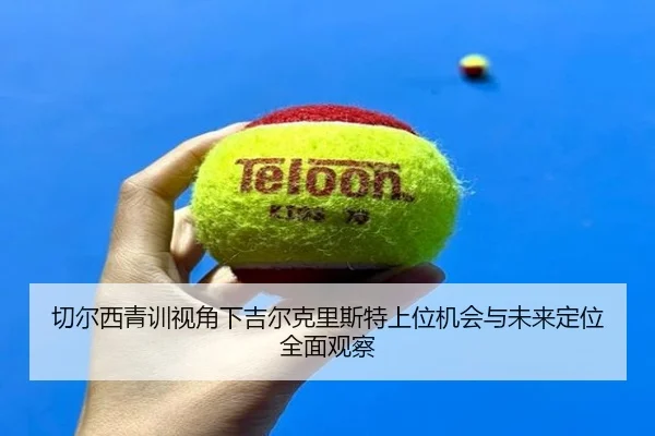 切尔西青训视角下吉尔克里斯特上位机会与未来定位全面观察