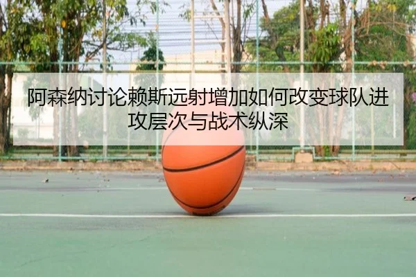 阿森纳讨论赖斯远射增加如何改变球队进攻层次与战术纵深