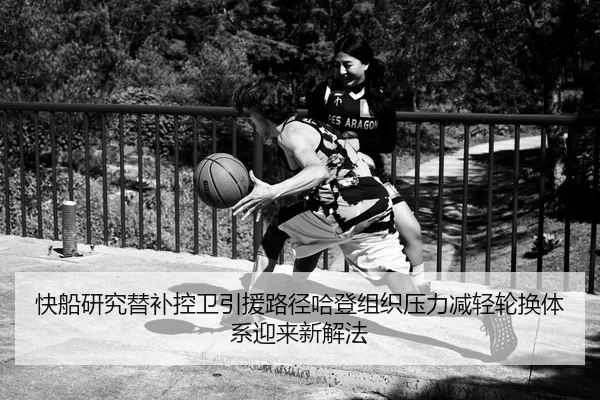 快船研究替补控卫引援路径哈登组织压力减轻轮换体系迎来新解法
