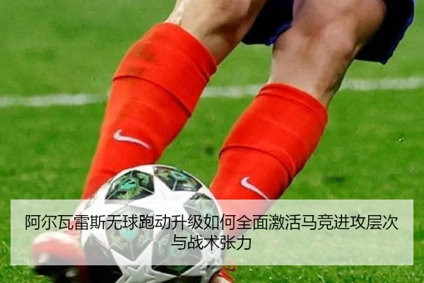 阿尔瓦雷斯无球跑动升级如何全面激活马竞进攻层次与战术张力