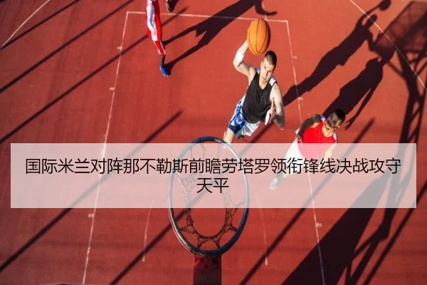 国际米兰对阵那不勒斯前瞻劳塔罗领衔锋线决战攻守天平